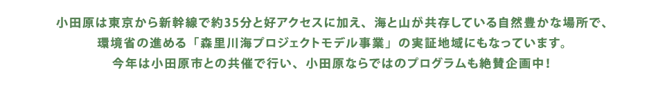 小田原は東京から新幹線で約35分と好アクセスに加え、海と山が共存している自然豊かな場所で、環境省の進める「森里川海プロジェクトモデル事業」の実証地域にもなっています。今年は小田原市との共催で行い、小田原ならではのプログラムも絶賛企画中！